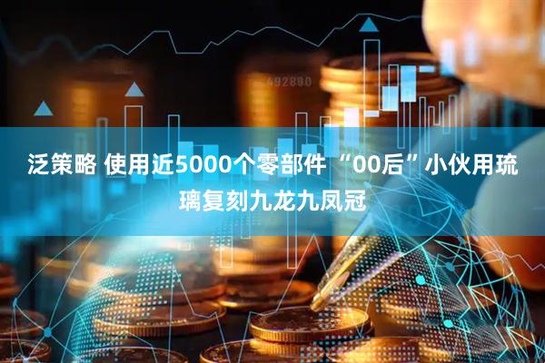 泛策略 使用近5000个零部件 “00后”小伙用琉璃复刻九龙九凤冠