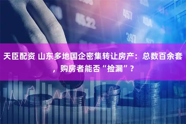 天臣配资 山东多地国企密集转让房产：总数百余套，购房者能否“捡漏”？