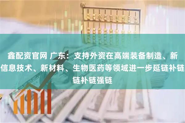 鑫配资官网 广东：支持外资在高端装备制造、新一代信息技术、新材料、生物医药等领域进一步延链补链强链