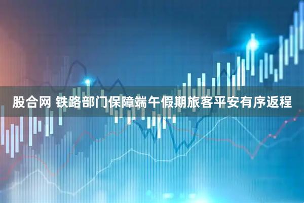 股合网 铁路部门保障端午假期旅客平安有序返程