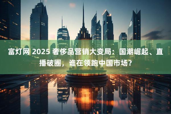 富灯网 2025 奢侈品营销大变局：国潮崛起、直播破圈，谁在领跑中国市场？