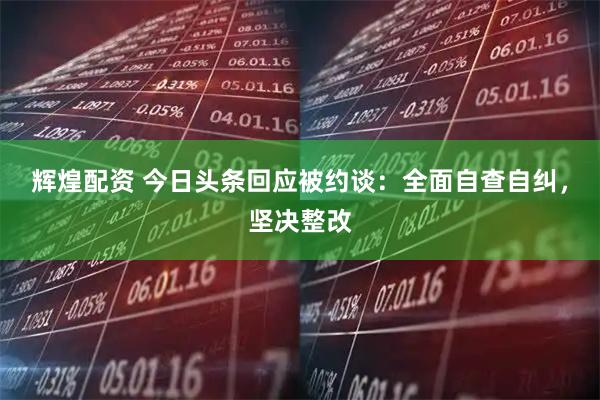 辉煌配资 今日头条回应被约谈：全面自查自纠，坚决整改