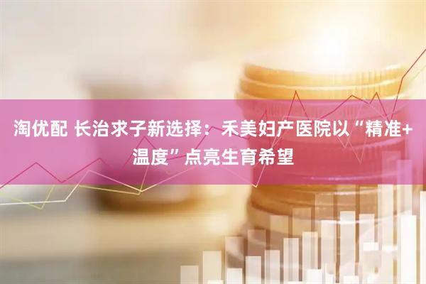 淘优配 长治求子新选择：禾美妇产医院以“精准+温度”点亮生育希望