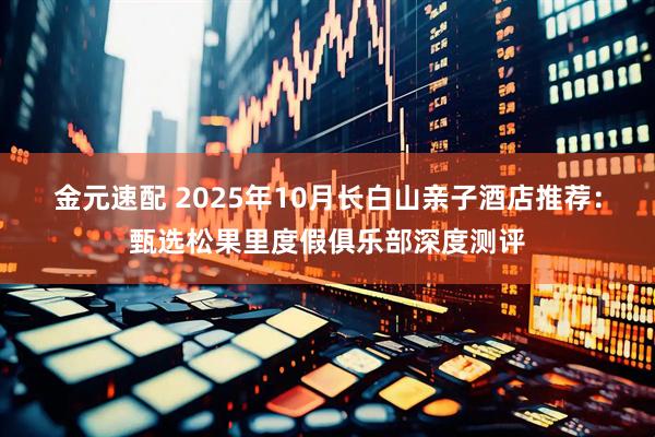 金元速配 2025年10月长白山亲子酒店推荐：甄选松果里度假俱乐部深度测评