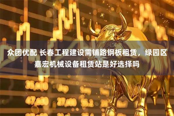 众团优配 长春工程建设需铺路钢板租赁，绿园区嘉宏机械设备租赁站是好选择吗