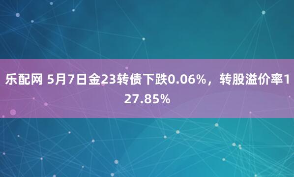 乐配网 5月7日金23转债下跌0.06%，转股溢价率127.85%