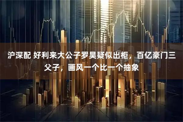 沪深配 好利来大公子罗昊疑似出柜，百亿豪门三父子，画风一个比一个抽象