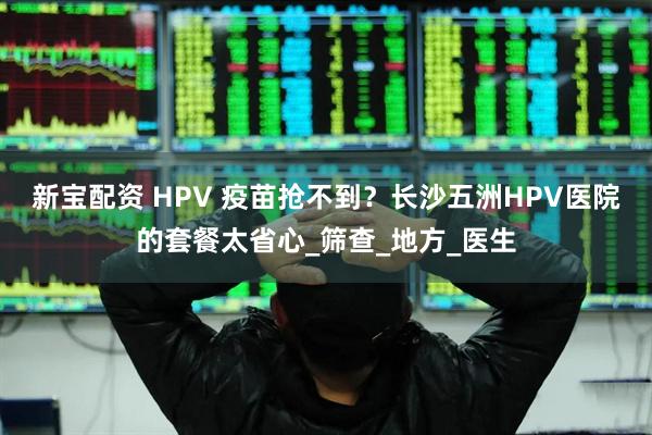新宝配资 HPV 疫苗抢不到？长沙五洲HPV医院的套餐太省心_筛查_地方_医生