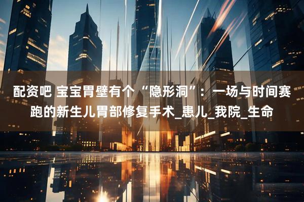 配资吧 宝宝胃壁有个 “隐形洞”：一场与时间赛跑的新生儿胃部修复手术_患儿_我院_生命