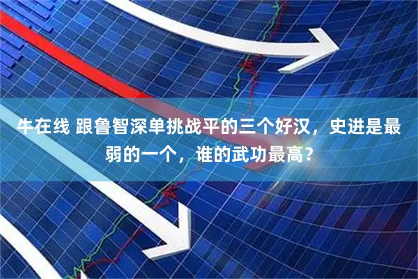 牛在线 跟鲁智深单挑战平的三个好汉,史进是最弱的一个,谁的武功最高?
