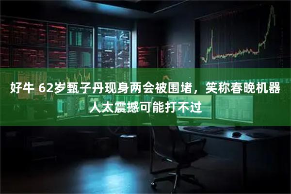 好牛 62岁甄子丹现身两会被围堵，笑称春晚机器人太震撼可能打不过