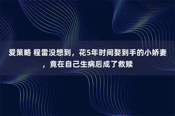 爱策略 程雷没想到，花5年时间娶到手的小娇妻，竟在自己生病后成了救赎